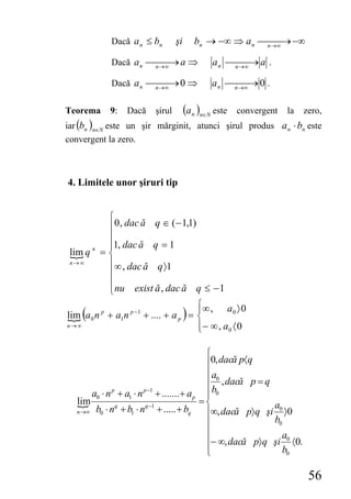 Dacă a n ≤ bn        şi       bn → −∞ ⇒ a n ⎯n→∞ → −∞
                                                         ⎯⎯

            Dacă a n ⎯n→∞ → a ⇒
                      ⎯⎯                       a n ⎯n→∞ → a .
                                                    ⎯⎯

            Dacă a n ⎯n →∞ → 0 ⇒
                      ⎯ ⎯                      a n ⎯n→∞ → 0 .
                                                    ⎯⎯

Teorema     9:   Dacă    şirul        (a n )n∈N este   convergent   la   zero,
iar (bn )n∈N este un şir mărginit, atunci şirul produs a n ⋅ bn este
convergent la zero.



4. Limitele unor şiruri tip


         ⎧
         ⎪ 0 , dac ă q ∈ ( − 1,1)
         ⎪
         ⎪1, dac ă q = 1
 lim q = ⎨
      n

 n→∞     ⎪ ∞ , dac ă q 〉1
         ⎪
         ⎪
         ⎩ nu exist ă , dac ă q ≤ − 1
                                      ⎧∞ , a 〉 0
    (                                 )
                                      ⎪
lim a 0 n p + a1n p −1 + .... + a p = ⎨          0

n→∞                                   ⎪ − ∞ , a0 〈 0
                                      ⎩

                                          ⎧
                                          ⎪0, dacă p〈q
                                          ⎪ a0
                                          ⎪ , dacă p = q
       a0 ⋅ n + a1 ⋅ n + .......+ a p ⎪ b0
             p        p −1
                                          ⎪
   lim                 q −1
                                         =⎨               a
   n →∞ b0 ⋅ n + b ⋅ n      + ..... + bq
               q
                  1                       ⎪∞, dacă p〉 q şi 0 〉0
                                          ⎪               b0
                                          ⎪                 a
                                          ⎪− ∞, dacă p〉q şi 0 〈0.
                                          ⎪
                                          ⎩                  b0

                                                                          56
 