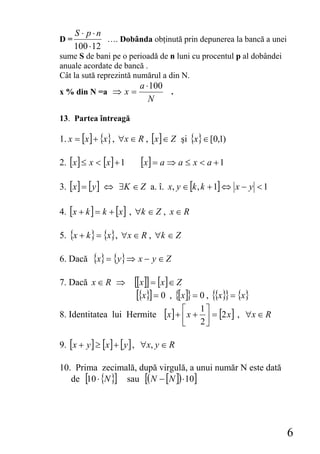 S ⋅ p⋅n
D=            …. Dobânda obţinută prin depunerea la bancă a unei
     100 ⋅ 12
sume S de bani pe o perioadă de n luni cu procentul p al dobândei
anuale acordate de bancă .
Cât la sută reprezintă numărul a din N.
                          a ⋅ 100
x % din N =a ⇒ x =                .
                             N

13. Partea întreagă

1. x = [x ] + {x} , ∀x ∈ R , [x ] ∈ Z şi {x} ∈ [0,1)

2. [x ] ≤ x < [x ] + 1    [x] = a ⇒ a ≤ x < a + 1
3. [x ] = [ y ] ⇔ ∃K ∈ Z a. î. x, y ∈ [k , k + 1] ⇔ x − y < 1

4. [x + k ] = k + [x ] , ∀k ∈ Z , x ∈ R

5. {x + k } = {x}, ∀x ∈ R , ∀k ∈ Z

6. Dacă    {x} = {y} ⇒ x − y ∈ Z
7. Dacă x ∈ R ⇒          [[x]] = [x] ∈ Z
                          [{x}] = 0 , {[x]} = 0 , {{x}} = {x}
8. Identitatea lui Hermite        [x] + ⎡ x + 1 ⎤ = [2 x] ,
                                        ⎢       ⎥             ∀x ∈ R
                                         ⎣    2⎦

9. [x + y ] ≥ [x ] + [ y ] , ∀x, y ∈ R

10. Prima zecimală, după virgulă, a unui număr N este dată
   de [10 ⋅ {N }] sau [( N − [N ]) ⋅ 10]




                                                                       6
 