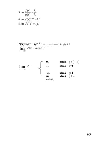 f ( x) l1
3.lim         =
        g ( x) l 2
                         l
4.lim f ( x) g ( x ) = l1 2
5.lim      f ( x) = l1




P(X)=a0xn + a1xn-1 + ……………..+an ,a0 ≠ 0
 lim P( x) = a0 (±∞)
                     n

x ⎯ ±∞
  ⎯→




                              0,        dacă   q ∈ (− 1,1)
            x
 lim
x⎯⎯→ ∞
          q =                 1,        dacă   q=1

                              ∞,        dacă q>1
                              nu        dacă q ≤ −1
                              există,




                                                             60
 