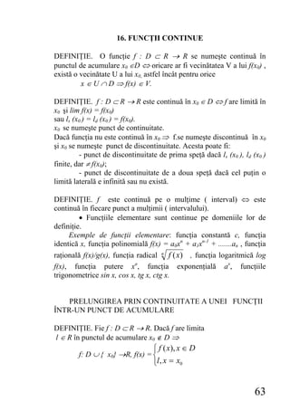 16. FUNCŢII CONTINUE

DEFINIŢIE. O funcţie f : D ⊂ R → R se numeşte continuă în
punctul de acumulare x0 ∈D ⇔ oricare ar fi vecinătatea V a lui f(x0) ,
există o vecinătate U a lui x0, astfel încât pentru orice
         x ∈ U ∩ D ⇒ f(x) ∈ V.

DEFINIŢIE. f : D ⊂ R → R este continuă în x0 ∈ D ⇔ f are limită în
x0 şi lim f(x) = f(x0)
sau ls (x0 ) = ld (x0 ) = f(x0).
x0 se numeşte punct de continuitate.
Dacă funcţia nu este continuă în x0 ⇒ f.se numeşte discontinuă în x0
şi x0 se numeşte punct de discontinuitate. Acesta poate fi:
          - punct de discontinuitate de prima speţă dacă ls (x0 ), ld (x0 )
finite, dar ≠ f(x0);
          - punct de discontinuitate de a doua speţă dacă cel puţin o
limită laterală e infinită sau nu există.

DEFINIŢIE. f este continuă pe o mulţime ( interval) ⇔ este
continuă în fiecare punct a mulţimii ( intervalului).
         • Funcţiile elementare sunt continue pe domeniile lor de
definiţie.
     Exemple de funcţii elementare: funcţia constantă c, funcţia
identică x, funcţia polinomială f(x) = a0xn + a1xn-1 + .......an , funcţia
raţională f(x)/g(x), funcţia radical n f ( x) , funcţia logaritmică log
f(x), funcţia putere xa, funcţia exponenţială ax, funcţiile
trigonometrice sin x, cos x, tg x, ctg x.


    PRELUNGIREA PRIN CONTINUITATE A UNEI FUNCŢII
ÎNTR-UN PUNCT DE ACUMULARE

DEFINIŢIE. Fie f : D ⊂ R → R. Dacă f are limita
l ∈ R în punctul de acumulare x0 ∉ D ⇒
                                   ⎧ f ( x), x ∈ D
        f: D ∪ { x0} →R, f(x) = ⎨
                                   ⎩l , x = x0


                                                                       63
 