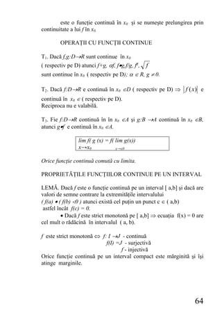 este o funcţie continuă în x0 şi se numeşte prelungirea prin
continuitate a lui f în x0.

        OPERAŢII CU FUNCŢII CONTINUE

T1. Dacă f,g:D→R sunt continue în x0
( respectiv pe D) atunci f+g, αf, f•g,f/g, fg,   f
sunt continue în x0 ( respectiv pe D); α ∈ R, g ≠ 0.

T2. Dacă f:D→R e continuă în x0 ∈D ( respectiv pe D) ⇒ f (x) e
continuă în x0 ∈ ( respectiv pe D).
Reciproca nu e valabilă.

T3. Fie f:D→R continuă în în x0 ∈A şi g:B →A continuă în x0 ∈B,
atunci g•f e continuă în x0 ∈A.

                 lim f( g (x) = f( lim g(x))
                 x→x0              x→x0


Orice funcţie continuă comută cu limita.

PROPRIETĂŢILE FUNCŢIILOR CONTINUE PE UN INTERVAL

LEMĂ. Dacă f este o funcţie continuă pe un interval [ a,b] şi dacă are
valori de semne contrare la extremităţile intervalului
( f(a) • ( f(b) <0 ) atunci există cel puţin un punct c ∈ ( a,b)
 astfel încât f(c) = 0.
          • Dacă f este strict monotonă pe [ a,b] ⇒ ecuaţia f(x) = 0 are
cel mult o rădăcină în intervalul ( a, b).

f este strict monotonă ⇔ f: I →J - continuă
                           f(I) =J - surjectivă
                                  f - injectivă
Orice funcţie continuă pe un interval compact este mărginită şi îşi
atinge marginile.




                                                                    64
 