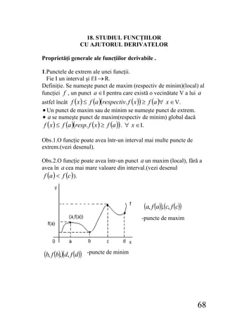 18. STUDIUL FUNCŢIILOR
                    CU AJUTORUL DERIVATELOR

Proprietăţi generale ale funcţiilor derivabile .

1.Punctele de extrem ale unei funcţii.
  Fie Ι un interval şi f:Ι → R.
Definiţie. Se numeşte punct de maxim (respectiv de minim)(local) al
funcţiei f , un punct a ∈ Ι pentru care există o vecinătate V a lui a
astfel încât f ( x ) ≤ f (a )(respectiv. f (x )) ≥ f (a )∀ x ∈ V.
• Un punct de maxim sau de minim se numeşte punct de extrem.
• a se numeşte punct de maxim(respectiv de minim) global dacă
 f ( x ) ≤ f (a )(resp. f ( x ) ≥ f (a )) . ∀ x ∈ Ι.

Obs.1.O funcţie poate avea într-un interval mai multe puncte de
extrem.(vezi desenul).

Obs.2.O funcţie poate avea într-un punct a un maxim (local), fără a
avea în a cea mai mare valoare din interval.(vezi desenul
 f (a ) < f (c ) ).



                                           (a, f (a)), (c, f (c))
                                           -puncte de maxim




(b, f (b),)(d, f (d))   -puncte de minim




                                                                    68
 