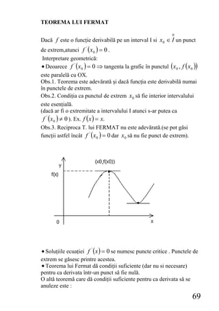 TEOREMA LUI FERMAT

                                                              0
Dacă f este o funcţie derivabilă pe un interval Ι si x0 ∈ I un punct
de extrem,atunci f ' ( x0 ) = 0 .
 Interpretare geometrică:
• Deoarece f ' ( x0 ) = 0 ⇒ tangenta la grafic în punctul (x 0 , f ( x0 ))
este paralelă cu OX.
Obs.1. Teorema este adevărată şi dacă funcţia este derivabilă numai
în punctele de extrem.
Obs.2. Condiţia ca punctul de extrem x0 să fie interior intervalului
este esenţială.
(dacă ar fi o extremitate a intervalului I atunci s-ar putea ca
 f ' ( x0 ) ≠ 0 ). Ex. f ( x ) = x.
Obs.3. Reciproca T. lui FERMAT nu este adevărată.(se pot găsi
funcţii astfel încât f ' ( x0 ) = 0 dar x0 să nu fie punct de extrem).




• Soluţiile ecuaţiei f ' ( x ) = 0 se numesc puncte critice . Punctele de
extrem se găsesc printre acestea.
• Teorema lui Fermat dă condiţii suficiente (dar nu si necesare)
pentru ca derivata într-un punct să fie nulă.
O altă teoremă care dă condiţii suficiente pentru ca derivata să se
anuleze este :
                                                                       69
 