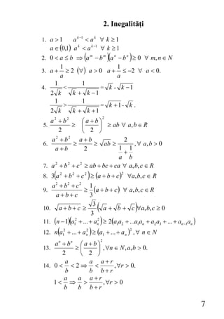 2. Inegalităţi

1. a > 1     a k −1 < a k ∀ k ≥ 1
   a ∈ (0,1) a k < a k −1 ∀ k ≥ 1
2. 0 < a ≤ b ⇒ (a m − b m )(a n − b n ) ≥ 0 ∀ m, n ∈ N
       1                        1
3. a + ≥ 2 (∀) a > 0 a + ≤ −2 ∀ a < 0.
       a                        a
     1            1
4.       <                = k - k −1
   2 k       k + k −1
     1            1
         >                = k +1- k .
   2 k       k + k +1
                                    2
   a2 + b2        ⎛a+b⎞
5.         ≥      ⎜      ⎟ ≥ ab ∀ a, b ∈ R
      2           ⎝ 2 ⎠
   a2 + b2      a+b               2
6.         ≥          ≥ ab ≥           , ∀ a, b > 0
    a+b            2             1 1
                                  +
                                 a b
7. a 2 + b 2 + c 2 ≥ ab + bc + ca ∀ a, b, c ∈ R
     (               )
8. 3 a 2 + b 2 + c 2 ≥ (a + b + c ) ∀a, b, c ∈ R
                                               2


   a 2 + b2 + c2 1
9.                 ≥ (a + b + c ) ∀ a, b, c ∈ R
     a+b+c            3

10. a + b + c ≥
                       3
                        3
                            (
                            a + b + c ∀a, b, c ≥ 0     )
                 (              )
11. (n − 1) a12 + ... + an ≥ 2(a1a2 + ...a1an + a2 a3 + ... + an −1an )
                          2


         (
12. n a + ... + a
             2
             1
                     2
                     n   ) ≥ (a     1   + ... + a n ) , ∀ n ∈ N
                                                   2

                                2
    a n + bn ⎛ a + b ⎞
13.         ≥⎜       ⎟ , ∀n ∈ N , a, b > 0.
        2     ⎝ 2 ⎠
         a       a a+r
14. 0 < < 2 ⇒ <             , ∀r > 0.
         b       b b+r
        a    a a+r
    1< ⇒ >             , ∀r > 0
        b    b b+r

                                                                          7
 
