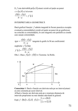 2. f este derivabilă pe (a,b ), atunci există cel puţin un punct
c ∈ (a, b ) a.î să avem
 f (b ) − f (a )
                 = f ' (c ).
     b−a

INTERPRETAREA GEOMETRICĂ

Dacă graficul funcţiei f admite tangentă în fiecare punct(cu excepţia
eventual,a extremităţilor) există cel puţin un punct de pe grafic(care
nu coincide cu extremităţile), în care tangenta este paralelă cu coarda
care uneşte extremităţile.

           f (b ) − f (a )
tgα =                        tangenta la grafic în M are coeficientul.
               b−a
unghiular f ' (c ) dar
             f (b ) − f (a )
 f ' (c ) =
                 b−a
Obs.1. Daca f (a ) = f (b ) ⇒ Teorema lui Rolle.




Consecinţa 1. Dacă o funcţie are derivata nula pe un interval,atunci
ea este constanta pe acest interval.
• Dacă o funcţie are derivata nula pe o reuniune disjuncta de
intervale proprietate nu mai rămâne adevărată în general.
                                   ⎧1, x ∈ (0,1)
Expl. f : (0,1) ∪ (2,3) f ( x ) = ⎨
                                   ⎩2, x ∈ (2,3)
                                                                         71
 