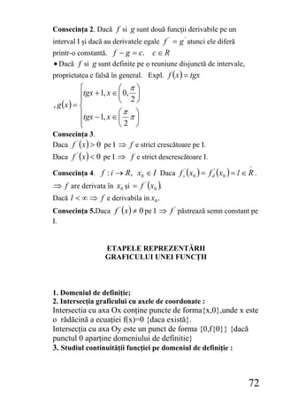 Consecinţa 2. Dacă f si g sunt două funcţii derivabile pe un
interval I şi dacă au derivatele egale f ' = g ' atunci ele diferă
printr-o constantă. f − g = c. c ∈ R
• Dacă f si g sunt definite pe o reuniune disjunctă de intervale,
proprietatea e falsă în general. Expl. f ( x ) = tgx
           ⎧             ⎛ π⎞
           ⎪tgx + 1, x ∈ ⎜ 0, 2 ⎟
           ⎪             ⎝      ⎠
, g (x ) = ⎨
           ⎪tgx − 1, x ∈ ⎛ π π ⎞
                         ⎜      ⎟
           ⎪
           ⎩             ⎝2 ⎠
Consecinţa 3.
Daca f ' ( x ) > 0 pe I ⇒ f e strict crescătoare pe I.
Daca f ' ( x ) < 0 pe I ⇒ f e strict descrescătoare I.
                                                                     −
Consecinţa 4. f : i → R, x0 ∈ I Daca f s' ( x0 ) = f d' ( x0 ) = l ∈ R .
⇒ f are derivata în x0 şi = f ' ( x 0 ).
Dacă l < ∞ ⇒ f e derivabila in x0 .
Consecinţa 5.Daca f ' ( x ) ≠ 0 pe I ⇒ f ' păstrează semn constant pe
I.


                   ETAPELE REPREZENTĂRII
                   GRAFICULUI UNEI FUNCŢII



1. Domeniul de definiţie;
2. Intersecţia graficului cu axele de coordonate :
Intersectia cu axa Ox conţine puncte de forma{x,0},unde x este
o rădăcină a ecuaţiei f(x)=0 {daca există}.
Intersecţia cu axa Oy este un punct de forma {0,f{0}} {dacă
punctul 0 aparţine domeniului de definitie}
3. Studiul continuităţii funcţiei pe domeniul de definiţie :



                                                                     72
 
