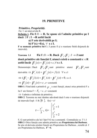 19. PRIMITIVE

Primitive. Proprietăţi.
Fie I un interval din R.
Definiţia 1. Fie f: I → R. Se spune că f admite primitive pe I
dacă ∃ F : I →R astfel încât
        a) F este derivabilă pe I;
        b) F’(x) =f(x), ∀ x ε I.
F se numeşte primitiva lui f. ( I poate fi şi o reuniune finită disjunctă de
intervale).

Teorema 1.1                 Fie f : I → R. Dacă              F ,F
                                                              1     2
                                                                        : I → R sunt
două primitive ale funcţiei f, atunci există o constantă c ∈ R
astfel încât F 1 ( x) = F 2 ( x) + c, ∀ x ∈ I.
Demonstraţie : Dacă  F , F sunt primitive atunci F , F
                                 1               2                             1       2
                                                                                           sunt
                        '
derivabile ⇒ F ( x ) =
                    1  F ' ( x) = f ( x) ∀ x ε I
                                             2
                                         '
⇔ ( F − F ) ( x) = F ( x) − F ' ( x) = 0 , x ε I.
           1    2
                    '
                                     1                   2

⇒ F ( x) − F ( x) = c , c= constantă
       1            2
OBS 1. Fiind dată o primitivă                F a unei funcţii, atunci orice primitivă F a
                                                     0

lui f are forma F = F0 + c , c= constantă
⇒ f admite o infinitate de primitive.
OBS 2. Teorema nu mai rămâne adevărată dacă I este o reuniune disjunctă
de intervale Expl: f: R- {0 }, f(x) = x²
                                   ⎧ x3
                           x3      ⎪ +1
                                   ⎪3
                        F=    , G= ⎨ 3
                           3       ⎪x + 2
                                   ⎪3
                                   ⎩
F, G sunt primitive ale lui f dar F-G nu e constantă . Contradicţie cu T 1.1
OBS 3. Orice funcţie care admite primitive are Proprietatea lui Darboux.
Se ştie că derivata oricărei funcţii are Proprietatea lui Darboux , rezultă că f
are Proprietatea lui Darboux. F’ =f.
                                                                                           74
 
