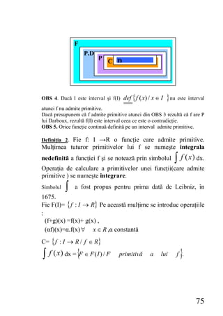 F
                   P.D
                          P
                              C D




OBS 4. Dacă I este interval şi f(I) def { f ( x) / x ∈ I   } nu este interval
atunci f nu admite primitive.
Dacă presupunem că f admite primitive atunci din OBS 3 rezultă că f are P
lui Darboux, rezultă f(I) este interval ceea ce este o contradicţie.
OBS 5. Orice funcţie continuă definită pe un interval admite primitive.

Definiţia 2. Fie f: I →R o funcţie care admite primitive.
Mulţimea tuturor primitivelor lui f se numeşte integrala
nedefinită a funcţiei f şi se notează prin simbolul           ∫ f (x ) dx.
Operaţia de calculare a primitivelor unei funcţii(care admite
primitive ) se numeşte integrare.
Simbolul   ∫   a fost propus pentru prima dată de Leibniz, în
1675.
Fie F(I)= { f : I → R} Pe această mulţime se introduc operaţiile
:
  (f+g)(x) =f(x)+ g(x) ,
  (αf)(x)=α.f(x) ∀ x ∈ R ,α constantă
C= { f : I → R / f ∈ R}

∫ f ( x ) dx = {F ∈ F ( I ) / F    primitivă      a    lui       }
                                                               f .




                                                                        75
 