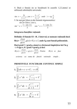 4. Dacă o funcţie nu se încadrează în cazurile 1,2,3,atunci se
utilizează substituţiile universale:

              2t             1− t2                               x
sin x =            , cos x =                   unde t = tg
             1+ t2           1+ t2                               2
5. Se mai pot folosi şi alte formule trigonometrice:
      sin 2x=2sin x .cos x,
                    1 − cos 2 x                    1 + cos 2 x
sin    2
           x =                     cos   2
                                             x =
                         2                              2

Integrarea funcţiilor raţionale

Definiţie: O funcţie f:I→R , I interval, se numeşte raţională dacă
       f ( x)
R(x)=         , g ( x) ≠ 0, x ∈ I , unde f,g sunt funcţii polinomiale.
      g ( x)
Dacă grad f ≥ grad g, atunci se efectuează împărţirea lui f la g
⇒ f=gq+r, 0 ≤ grad r<grad g şi deci
             f ( x)           r ( x)
R( x) =             = q( x) +        . Pentru            R ( x ) se    face
             g ( x)           g ( x)

     scrierea         ca suma de     functii       rationale     simple .


PRIMITIVELE FUNCŢIILOR CONTINUE SIMPLE

1.    ∫ cdx = c ⋅ x + C ,         c∈R

                            x n +1
2.     ∫   x n dx =
                            n +1
                                   + C


                   x α +1
       ∫
            α
3.         x dx =         +C
                  α +1

                   ax
       ∫   a dx =      + C
                x
4.
                  ln a


                                                                              77
 