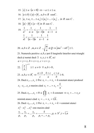15. x ≤ a (a > 0 ) ⇔ − a ≤ x ≤ a.
16. a ± b ≤ a + b , a, b ∈ R sauC .
17. a1 ± a 2 ± ... ± a n ≤ a1 + ... + a n , in R sau C .
18. a − b ≤ a − b in R sau C .
      1       1       1        1   1
19.        =      ≤        =     −
      n 2
             n ⋅ n (n − 1)n n − 1 n
      1         1      1     1
          <         =      −
      n! (n − 1)n n − 1 n

                            m
20. a, b ∈ Z , m, n ∈ Z ,      ∉ Q ⇒ ma 2 − nb 2 ≥ 1.
                             n
21. Numerele pozitive a, b, c pot fi lungimile laturilor unui triunghi
dacă şi numai dacă ∃ x, y, z ∈ R+ a.i
                                *


a = y + z , b = x + z, c = x + y.
           a −b
    ⎛a⎞
22. ⎜ ⎟           ≥ 1 a ≠ b ∀ a, b > 0 ,
    ⎝b⎠
                        a+b b+c c+a
23. a, b, c ∈ R+ ⇒
               *
                              +         +        ≥ 6.
                          c        a         b
24. Dacă x1 ,..., x n ≥ 0 si x1 + ... + x n = k constant atunci produsul
                                                 k
x 2 ⋅ x 2 ...x n e maxim când x1 = ... = x n = .
                                                 n
                                 n
25. Dacă. x1 ,..., xn < 0 si    ∏
                                i =1
                                       xi = k constant ⇒ x1 + ... + x n e

minimă atunci când x1 = ... = xn =          n
                                                k.
26. Dacă x1 ,..., xn ≥ 0 si x1 + ... + x n = k = constant atunci
x 2p1 ⋅ x 2p1 ...x npn este maxim când
x1        x            x           k
      = 2 = ... n =                        , pi ∈ N * , i = 1, n
p1 p2                  pn    p1 + ... + pn



                                                                            8
 