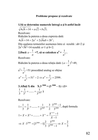 Probleme propuse şi rezolvate


1.Să se determine numerele întregi a şi b astfel încât
  4 6 + 14 = a 2 + b 3;
Rezolvare:
Ridicăm la puterea a doua expresia dată:
4 6 + 14 = 2a 2 + 2 6ab + 3b 2 ;
Din egalarea termenilor asemenea între ei rezultă : ab=2 şi
2a2+3b2=14 rezultă: a=1 şi b=2.
            1                             1
2.Dacă a − =7, să se calculeze a4 + 4 .
            a                            a
Rezolvare:
                                             1
Ridicăm la puterea a doua relaţia dată: ( a − )2=49,
                                             a
     1
a2+ 2 =51 procedând analog se obţine
    a
       1                   1
a 4 + 4 = 512 − 2 ⇒ a 4 + 4 = 2599 .
      a                   a

3.Aflaţi X din X.3 2008 = (3 2008 – 1) : (1+
1 1                1
  + 2 + ....... + 2007 )
3 3              3

Rezolvare:
   1 1              1    3 3 2008 − 1
1 + + + ........ + 2007 = ⋅ 2008 , după formula
   3 3²           3      2 3
                                    X n +1 − 1
1 + X + X ² + ......... + X n =
                                     X −1
                                  2 3 2008        2
⇒ X ⋅3   2008
                = [3   2008
                              − 1] ⋅ 2008    ⇒X =
                                  3 3     −1      3

                                                              82
 