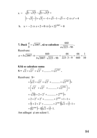 x =       (1 − 5 )² − (1 + 5 )² =
      1 − 5 − 1 + 5 = −1 + 5 − 1 − 5 = −2 ⇒ x² = 4

b. x = − 2 ⇒ x + 2 = 0 ⇒ ( x + 2) 2007 = 0




        a                               66b
7. Dacă    = 2007 , să se calculeze             .
        b                            a 223 − 9b
Rezolvare:
                       66b               66       66   1
a = b 2007 ⇒                        =           =    =
              b 2007 ⋅ 223 − 9b 223 ⋅ 3 − 9 660 10


8.Să se calculeze suma
S=    2 + 2 2 + 2 3 + .......... + 2 2007 .

Rezolvare: S=
          =   ( 2+    23 + 25 + ............ + 22007 +        )
          + ⎛ 22 + 24 + ............ + 22006 ⎞ =
            ⎜                                ⎟
            ⎝                                ⎠
                (
          = 2 1 + 2 + 22 + ............ + 21003 +     )
          + 2 + 22 + 23 + ............. + 21003 + 1 − 1 =
            (
          = 1 + 2 + 22 + ............. + 21003   )(       )
                                                      2 +1 −1 =
          = [(2 ) − 1](
               1004
                     2 + 1 − 1.   )
Am adăugat şi am scăzut 1.




                                                                  84
 