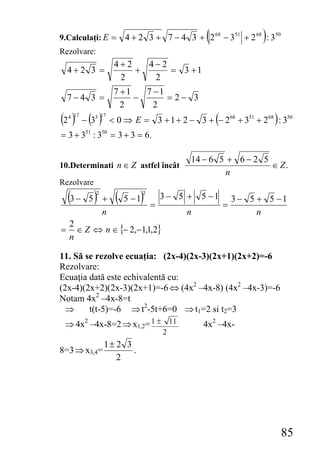 9.Calculaţi: E =                                       (
                              4 + 2 3 + 7 − 4 3 + 2 68 − 351 + 2 68 : 350)
Rezolvare:
                          4+2   4−2
    4+2 3 =                   +     = 3 +1
                           2     2
                          7 +1   7 −1
    7−4 3 =                    −      = 2− 3
                            2      2
(2 ) − (3 )
    4 17        3 17
                                                           (
                         < 0 ⇒ E = 3 + 1 + 2 − 3 + − 268 + 351 + 268 : 350   )
= 3 + 3 : 3 = 3 + 3 = 6.
           51       50




                                                  14 − 6 5 + 6 − 2 5
10.Determinati n ∈ Z astfel încât                                    ∈ Z.
                                                           n
Rezolvare
    (3 − 5 )    2
                    +     (   5 −1)  2

                                         =
                                             3− 5 +   5 −1
                                                               =
                                                                   3 − 5 + 5 −1
                    n                             n                      n
    2
=     ∈ Z ⇔ n ∈ {− 2,−1,1,2}
    n

11. Să se rezolve ecuaţia: (2x-4)(2x-3)(2x+1)(2x+2)=-6
Rezolvare:
Ecuaţia dată este echivalentă cu:
(2x-4)(2x+2)(2x-3)(2x+1)=-6 ⇔ (4x2 –4x-8) (4x2 –4x-3)=-6
Notam 4x2 –4x-8=t
  ⇒     t(t-5)=-6 ⇒ t2-5t+6=0 ⇒ t1=2 si t2=3
 ⇒ 4x2 –4x-8=2 ⇒ x1,2= 1 ± 11                         4x2 –4x-
                                             2
                    1± 2 3
8=3 ⇒ x3,4=                .
                       2




                                                                                 85
 