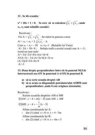 12 . Se dă ecuaţia:

x² + 18x + 1 = 0. Se cere să se calculeze 3 x1 + 3 x 2 , unde
x1, x2 sunt soluţiile ecuaţiei .

Rezolvare :
Fie A = 3 x1 + 3 x 2 . Se ridică la puterea a treia
A³ = x1 + x2 + 3 3 x1 x 2 · A
Cum x1 + x2= - 18 x1+x2=1 (Relaţiile lui Viete)
 A³- 3A + 18= 0 ; Soluţia reală a acestei ecuaţii este A = -3 ;
restul nu sunt reale
A³+ 3A²-3A²-9A+6A+18=0
A²(A+3) – 3A (A+3)+6(A+3)=o
(A+3)(A²-3A+6)=0
 A=-3

13. Doua drepte perpendiculare între ele în punctul M(3;4)
intersectează axa OY în punctual A si OX în punctual B.

   a) să se scrie ecuaţia dreptei AB
   b) să se arate ca diagonalele patrulaterului AOBM sunt
      perpendiculare ,unde 0 este originea sistemului.

Rezolvare :
     Scriem ecuaţiile dreptelor AM si MB
 (1)AM : y − 4 = m(x − 3) cum AM ⊥ MB
 (2)MB : y − 4 = − 1 (x − 3)
                   m
     Aflam coordonatele lui A:
    - din (1) când x = 0 ⇒ y = 4 − 3m
     Aflam coordonatele lui B:
    - din (2) când y = 0 ⇒ x = 4m + 3


                                                            86
 