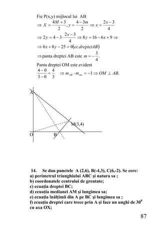 Fie P(x,y) mijlocul lui AB
             4M + 3        4 − 3m        2x − 3
    ⇒X =             ,y =         ⇒x=
                2             2             4
                    2x − 3
    ⇒ 2y = 4 − 3⋅          ⇒ 8 y = 16 − 6 x + 9 ⇒
                      4
    ⇒ 6 x + 8 y − 25 = 0(ec.drepteiAB )
                                    3
    ⇒ panta dreptei AB este m = − .
                                    4
    Panta dreptei OM este evident
    4−0 4
          =      ⇒ m AB ⋅ mom = −1 ⇒ OM ⊥ AB.
    3−0 3


A




                      M(3,4)

O            B




 14. Se dau punctele A (2,6), B(-4,3), C(6,-2). Se cere:
a) perimetrul triunghiului ABC şi natura sa ;
b) coordonatele centrului de greutate;
c) ecuaţia dreptei BC;
d) ecuaţia medianei AM şi lungimea sa;
e) ecuaţia înălţimii din A pe BC şi lungimea sa ;
f) ecuaţia dreptei care trece prin A şi face un unghi de 300
cu axa OX;

                                                           87
 