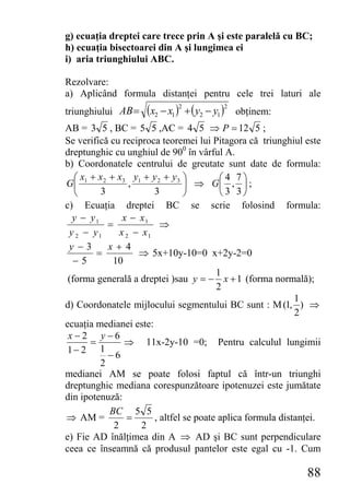 g) ecuaţia dreptei care trece prin A şi este paralelă cu BC;
h) ecuaţia bisectoarei din A şi lungimea ei
i) aria triunghiului ABC.

Rezolvare:
a) Aplicând formula distanţei pentru cele trei laturi ale
triunghiului AB =    (x2 − x1 )2 + ( y2 − y1 )2   obţinem:
AB = 3 5 , BC = 5 5 ,AC = 4 5 ⇒ P = 12 5 ;
Se verifică cu reciproca teoremei lui Pitagora că triunghiul este
dreptunghic cu unghiul de 900 în vârful A.
b) Coordonatele centrului de greutate sunt date de formula:
   ⎛ x + x 2 + x3 y1 + y 2 + y 3 ⎞         ⎛4 7⎞
G⎜ 1               ,              ⎟ ⇒ G⎜ , ⎟ ;
   ⎝      3              3        ⎠        ⎝3 3⎠
c) Ecuaţia dreptei BC se scrie folosind formula:
  y − y1         x − x1
            =              ⇒
 y 2 − y1       x 2 − x1
 y−3         x+ 4
         =           ⇒ 5x+10y-10=0 x+2y-2=0
   −5         10
                                          1
 (forma generală a dreptei )sau y = − x + 1 (forma normală);
                                          2
                                                              1
d) Coordonatele mijlocului segmentului BC sunt : M (1, ) ⇒
                                                              2
ecuaţia medianei este:
 x−2 y−6
       =         ⇒ 11x-2y-10 =0; Pentru calculul lungimii
 1− 2 1
             −6
          2
medianei AM se poate folosi faptul că într-un triunghi
dreptunghic mediana corespunzătoare ipotenuzei este jumătate
din ipotenuză:
             BC 5 5
⇒ AM =            =      , altfel se poate aplica formula distanţei.
              2       2
e) Fie AD înălţimea din A ⇒ AD şi BC sunt perpendiculare
ceea ce înseamnă că produsul pantelor este egal cu -1. Cum

                                                                88
 