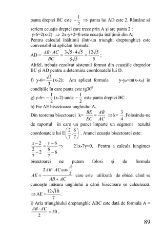 1
panta dreptei BC este −       ⇒ panta lui AD este 2. Rămâne să
                           2
scriem ecuaţia dreptei care trece prin A şi are panta 2 :
 y-6=2(x-2) ⇒ 2x-y+2=0 este ecuaţia înălţimii din A;
Pentru calculul înălţimii (într-un triunghi dreptunghic) este
convenabil să aplicăm formula:
        AB ⋅ AC 3 5 ⋅ 4 5 12 5
AD =               =           =      ;
          BC           5 5         5
Altfel, trebuia rezolvat sistemul format din ecuaţiile dreptelor
BC şi AD pentru a determina coordonatele lui D.
           3
f) y-6=       (x-2); Am aplicat formula          y-y0=m(x-x0) în
          3
condiţiile în care panta este tg300
            1               1
g) y-6= − (x-2) unde − este panta dreptei BC .
            2               2
h) Fie AE bisectoarea unghiului A.
                                BE AB             3
Din teorema bisectoarei k=          =     ⇒ k= .Folosindu-ne
                                EC AC             4
de raportul în care un punct împarte un segment rezultă
                     ⎛2 6⎞
coordonatele lui E ⎜ , ⎟ . Atunci ecuaţia bisectoarei este:
                     ⎝7 7⎠
 x−2 y−6
       =         ⇒       21x-7y=0. Pentru a calcula lungimea
 2        6
   −2       −6
 7        7
bisectoarei       ne    putem     folosi     şi    de     formula
                      A
       2 AB ⋅ AC cos
 AE =                 2 care este utilizată de obicei când se
           AB + AC
cunoaşte măsura unghiului a cărei bisectoare se calculează.
          12 10
⇒ AE =             .
             7
i) Aria triunghiului dreptunghic ABC este dată de formula A =
 AB ⋅ AC
           = 30 .
    2
                                                             89
 