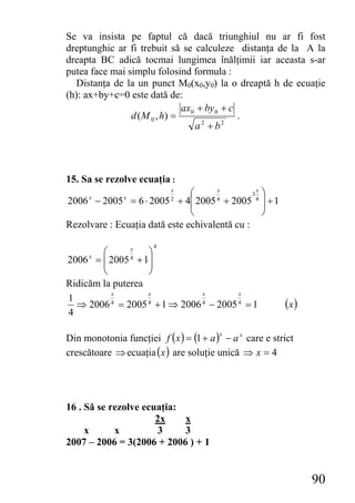 Se va insista pe faptul că dacă triunghiul nu ar fi fost
dreptunghic ar fi trebuit să se calculeze distanţa de la A la
dreapta BC adică tocmai lungimea înălţimii iar aceasta s-ar
putea face mai simplu folosind formula :
  Distanţa de la un punct M0(x0,y0) la o dreaptă h de ecuaţie
(h): ax+by+c=0 este dată de:
                               ax0 + by 0 + c
                d ( M 0 , h) =                .
                                  a2 + b2




15. Sa se rezolve ecuaţia :
                            x
                               ⎛      x
                                               3 ⎞
                                                x
2006 − 2005 = 6 ⋅ 2005 + 4⎜
      x        x            2  ⎜ 2005 4 + 2005 4 ⎟ + 1
                                                  ⎟
                               ⎝                  ⎠
Rezolvare : Ecuaţia dată este echivalentă cu :

                       4
        ⎛      x
                   ⎞
2006 = ⎜ 2005 4 + 1⎟
      x
        ⎜          ⎟
        ⎝          ⎠
Ridicăm la puterea
          x        x           x        x
1
  ⇒ 2006 4 = 2005 4 + 1 ⇒ 2006 4 − 2005 4 = 1             (x )
4

Din monotonia funcţiei f ( x ) = (1 + a ) − a x care e strict
                                         x


crescătoare ⇒ ecuaţia (x ) are soluţie unică ⇒ x = 4




16 . Să se rezolve ecuaţia:
                      2x    x
     x      x         3     3
2007 – 2006 = 3(2006 + 2006 ) + 1


                                                                 90
 