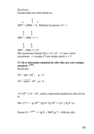 Rezolvare:
Ecuaţia dată este echivalentă cu:

            x
   x        3 3
2007 = (2006 + 1) . Ridicăm la puterea 1/3 =>

    x      x
    3      3
2007 = 2006 +1 =>

     x      x
     3      3
2007 – 2006 =1 (*)
Din monotonia funcţiei f(x) = (1+ a)x – ax care e strict
crescătoare => ecuaţia (*) are soluţie unică: x = 3

17. Să se determine numărul de cifre din care este compus
numărul 72007.
Rezolvare:

102 < abc <103 ; p = 3
     ______
10 < abcd < 104 ; p = 4
  3




(*) 10p-1 ≤ N < 10p , unde p reprezintă numărul de cifre ale lui
N.

Din (*) => lg 10p-1 ≤lg N <lg 10p => p-1 ≤ lg N <p .


Pentru N = 72007 => lg N = 2007 lg 7 ≈ 1696 de cifre.




                                                             91
 