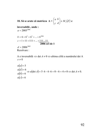 ⎛a b ⎞
                                ⎜ c d ⎟ ∈ M 2 (Z ) e
18. Să se arate că matricea A = ⎜     ⎟
                                ⎝     ⎠
inversabilă , unde :
 a = 2005 2006

b = 6 + 6 2 + 6 3 + ... + 6 2006
c = 1 + 11 + 111 + ... + 111 ... 11
                           2006 ori de 1
d = 2006     2005

Rezolvare :

A e inversabilă ⇔ det A ≠ 0 ⇔ ultima cifră a numărului det A
e≠0

u (a ) = 5
u (d ) = 6
           ⇒ u (det A) = 5 ⋅ 6 − 6 ⋅ 6 = 0 − 6 = 4 ≠ 0 ⇒ det A ≠ 0.
u (b ) = 6
u (c ) = 6




                                                                 92
 