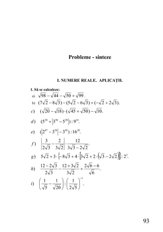 Probleme - sinteze



                  I. NUMERE REALE. APLICAŢII.

1. Să se calculeze:
 a)    98 − 44 − 50 + 99 .
 b)   (7 2 − 8 3 ) − (5 2 − 6 3 ) + (− 2 + 2 3 ).
c)    ( 20 − 18 ) ⋅ ( 45 + 50 ) − 10 .

d)     (520 + 330 − 520 ) : 914.

e)    ( 287 − 358 − 358 ) : 1620.
         3         2     12
 f)           −        ⋅      .
        2 3       3 2 3 3−2 2
g)                {
       5 2 + 3⋅ − 8 3 + 4⋅ 3 2 + 2⋅[    (          )]}
                                            3 − 2 2 : 22.
       12 − 2 3 12 + 3 2 2 6 − 6
h)             −        +        .
         2 3      3 2       6
                                   −1
      ⎛ 1   1 ⎞ ⎛ 1 ⎞
i)    ⎜   −    ⎟:⎜     ⎟ .
      ⎝ 5   20 ⎠ ⎝ 2 5 ⎠




                                                            93
 