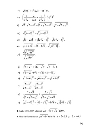 j)        6561 + 1225 − 5184 .

k)
       ⎛ 1
       ⎜
       ⎜    −
              2
                +
                  1 ⎞
                     ⎟: 3 2
                     ⎟                ( )      −1

       ⎝3 2   32 2 2 ⎠

l)         2⋅ 2+ 2 ⋅ 2+ 2+ 2 ⋅ 2− 2+ 2.


m)          (3 − 7 ) + (2 − 7 ) .
                    2                  2




n)         (3 − 2 ) + (2 2 − 3) − (3 2 − 5) .
                   2                       2                     2




           3 + 2 2 + 6 − 4 2 − ( 2 − 1) .
                                                        2
o)

              16 x16
p)                      .
             25 y 24


 q)        3 + 7 ⋅ ( 13 − 7 − 5 − 7 ).

 r)        2 − 3 ⋅ ( 6 − 2 ) ⋅ (2 + 3 ).

 s)        11 − 6 2 + 6 − 4 2 + 9 + 4 2 .

           2+ 3   2− 3
t)              +      .
           2− 3   2+ 3
             2+ 3                    2− 3
u)                           +                      .
           2+ 2+ 3                 2− 2− 3
 v)    (   3+ 2 −  ) (
                    2
                             3− 2 +   ) (
                                       2
                                               3+ 2         )(       )
                                                                 3− 2.


2. Dacă a=2006.2007, arătaţi că     a + a + a 〈 2007.

3. Să se calculeze numărul       a 2 − b 2 pentru a = 242,5 şi b = 46,5

                                                                         94
 