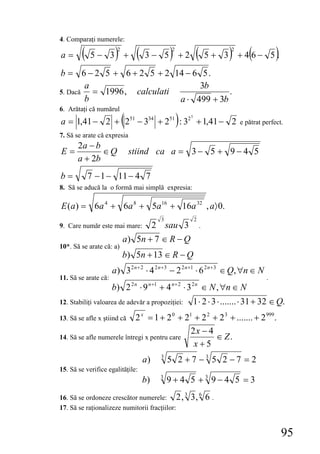 4. Comparaţi numerele:

a=      (   5− 3 +     )2
                                 (   3− 5 +2     )2
                                                                   (             )2
                                                                          5 + 3 +46− 5 . (          )
b = 6 − 2 5 + 6 + 2 5 + 2 14 − 6 5 .
        a                         3b
5. Dacă   = 1996 , calculati              .
        b                    a ⋅ 499 + 3b
6. Arătaţi că numărul
                            (
a = 1,41 − 2 + 251 − 334 + 251 : 32 + 1,41 − 2        )       5
                                                                                      e pătrat perfect.
7. Să se arate că expresia
       2a − b
E=            ∈Q                stiind ca a = 3 − 5 + 9 − 4 5
       a + 2b
b=          7 − 1 − 11 − 4 7
8. Să se aducă la o formă mai simplă expresia:

E (a) = 6a 4 + 6a 8 + 5a 16 + 16a 32 , a〉 0.
                                             3                    2
9. Care număr este mai mare:              2 sau 3                     .

                            a) 5n + 7 ∈ R − Q
10*. Să se arate că: a)
                            b) 5n + 13 ∈ R − Q
                      a) 3 2 n + 2 ⋅ 4 2 n + 3 − 2 2 n +1 ⋅ 6 2 n + 3 ∈ Q, ∀n ∈ N
11. Să se arate că:                                                                             .
                                      n +1        n+ 2
                      b) 2 ⋅ 9  2n
                                             +4           ⋅3   2n
                                                                          ∈ N , ∀n ∈ N
12. Stabiliţi valoarea de adevăr a propoziţiei:                   1 ⋅ 2 ⋅ 3 ⋅ ....... ⋅ 31 + 32 ∈ Q.
13. Să se afle x ştiind că  2 x = 1 + 2 0 + 21 + 2 2 + 2 3 + ....... + 2 999.
                                              2x − 4
14. Să se afle numerele întregi x pentru care         ∈ Z.
                                               x+5
                                     a)      3
                                                 5 2 +7 −3 5 2 −7 = 2
15. Să se verifice egalităţile:
                                     b)      3
                                                 9+4 5 +3 9−4 5 =3
                                                          3
16. Să se ordoneze crescător numerele: 2 ,                    3, 6 6 .
17. Să se raţionalizeze numitorii fracţiilor:


                                                                                                        95
 