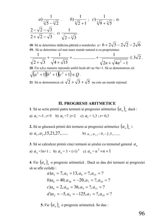 1                           1                       1
           a) 3                   .     b) 3                ;   c) 3                  ; d)
      5 −3 2                                   2 +1                       9 +3 5
2− 2 − 3                               1
                           ; e)                .
2+ 2 − 3                              2−3 3
18. Să se determine rădăcina pătrată a numărului a= 6 + 2 3 − 2                                 2 −2 6
19. Să se determine cel mai mare număr natural n cu proprietatea:
       1                      1                                                      1
                   +                    + .................... +                                 ≤3 2.
   2+ 3                    4 + 15                                          2n + 4n 2 − 1
20. Fie a,b,c numere raţionale astfel încât ab+ac+bc=1. Să se demonstreze că:

  (a   2
                  )(         )(
           +1 b2 +1 c2 +1 ∈ Q .         )
21. Să se demonstreze că               2+ 3+ 5                  nu este un număr raţional.




                              II. PROGRESII ARITMETICE
1. Să se scrie primii patru termeni ai progresiei aritmetice (a n )n dacă :
a) a1 =-3 ; r=5 b) a1 =7 ;r=2                      c) a1 = 1,3 ; r= 0,3

2. Să se găsească primii doi termeni ai progresiei aritmetice (a n )n :
a) a1 , a 2 ,15,21,27,......                           b) a 1 , a 2 , − 9 , − 2 , 5 ,........

3. Să se calculeze primii cinci termeni ai şirului cu termenul general a n
                                                       c) a n = n +n + 1
                                               n                      2
a) a n =3n+1 ; b) a n = 3 + (-1)

4. Fie (a n )n o progresie aritmetică . Dacă se dau doi termeni ai progresiei
să se afle ceilalţi :
                   a )a3 = 7, a5 = 13, a9 = ?, a15 = ?
                   b)a8 = 40, a 20 = −20, a 7 = ?, a10 = ?
                   c)a 6 = 2, a10 = 36, a9 = ?, a11 = ?
                   d )a 2 = −5, a9 = −125, a 7 = ?, a19 = ?

            5. Fie (a n )n o progresie aritmetică. Se dau :

                                                                                                     96
 