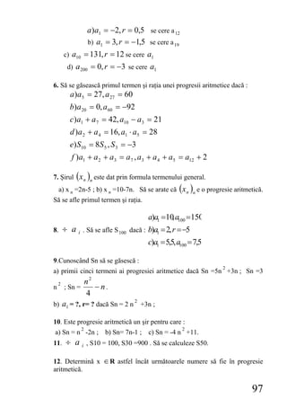 a )a1 = −2, r = 0,5 se cere a 12
                     b) a1 = 3, r = −1,5 se cere a 19
        c) a10 = 131, r = 12 se cere a1
         d) a 200 = 0, r = −3 se cere a1

6. Să se găsească primul termen şi raţia unei progresii aritmetice dacă :
          a )a5 = 27, a 27 = 60
          b)a 20 = 0, a 60 = −92
          c)a1 + a 7 = 42, a10 − a3 = 21
          d )a 2 + a 4 = 16, a1 ⋅ a5 = 28
          e) S10 = 8S 5 , S 3 = −3
          f )a1 + a 2 + a3 = a 7 , a3 + a 4 + a5 = a12 + 2

7. Şirul ( x n )n este dat prin formula termenului general.
     a) x n =2n-5 ; b) x n =10-7n. Să se arate că ( x n )n e o progresie aritmetică.
Să se afle primul termen şi raţia.

                                            a)a1 =10 a100 =150
                                                    ,
8.      ÷ ai     . Să se afle S 100 dacă : b)a1 = 2, r = −5
                                            c)a1 = 5,5, a100 = 7,5

9.Cunoscând Sn să se găsescă :
                                                                     2
a) primii cinci termeni ai progresiei aritmetice dacă Sn =5n +3n ; Sn =3
                     n2
n
    2
        ; Sn =          − n.
                     4
                                      2
b) a1 = ?, r= ? dacă Sn = 2 n             +3n ;

10. Este progresie aritmetică un şir pentru care :
                 2                                       2
a) Sn = n -2n ; b) Sn= 7n-1 ;               c) Sn = -4 n +11.
11.     ÷ ai         , S10 = 100, S30 =900 . Să se calculeze S50.

12. Determină x ∈ R astfel încât următoarele numere să fie în progresie
aritmetică.


                                                                               97
 