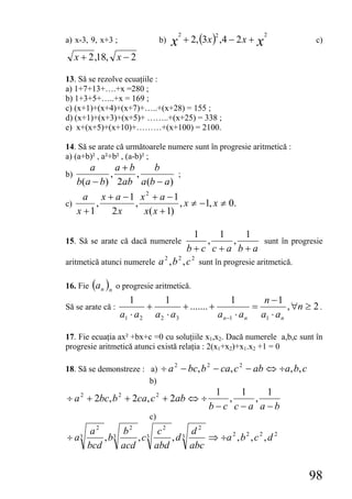 + 2, (3x ) ,4 − 2 x + x
                                          2             2               2
a) x-3, 9, x+3 ;                 b)   x                                         c)

     x + 2 ,18, x − 2

13. Să se rezolve ecuaţiile :
a) 1+7+13+….+x =280 ;
b) 1+3+5+…..+x = 169 ;
c) (x+1)+(x+4)+(x+7)+…..+(x+28) = 155 ;
d) (x+1)+(x+3)+(x+5)+ ……..+(x+25) = 338 ;
e) x+(x+5)+(x+10)+………+(x+100) = 2100.

14. Să se arate că următoarele numere sunt în progresie aritmetică :
a) (a+b)² , a²+b² , (a-b)² ;
      a      a+b      b
b)         ,     ,           ;
   b(a − b) 2ab a (b − a)
     a x + a −1 x2 + a −1
c)      ,        ,            , x ≠ −1, x ≠ 0.
   x +1     2x     x( x + 1)

                                     1      1      1
15. Să se arate că dacă numerele       ,        ,        sunt în progresie
                                   b+c c+a b+a
                            2   2   2
aritmetică atunci numerele a , b , c sunt în progresie aritmetică.

16. Fie (a n )n o progresie aritmetică.
                      1        1                       1        n −1
Să se arate că :           +          + ....... +             =         , ∀n ≥ 2 .
                   a1 ⋅ a 2 a 2 ⋅ a 3             a n −1 ⋅ a n a1 ⋅ a n

17. Fie ecuaţia ax² +bx+c =0 cu soluţiile x1,x2. Dacă numerele a,b,c sunt în
progresie aritmetică atunci există relaţia : 2(x1+x2)+x1.x2 +1 = 0

18. Să se demonstreze : a) ÷ a − bc, b − ca, c − ab ⇔ ÷a, b, c
                                      2             2         2

                        b)
                                                      1   1   1
÷ a 2 + 2bc, b 2 + 2ca, c 2 + 2ab ⇔ ÷                   ,   ,
                                                     b−c c−a a−b
                            c)
         a2 3 b2 3 c2         d2
÷ a3        ,b     ,c     ,d3     ⇒ ÷a 2 , b 2 , c 2 , d 2
        bcd    acd    abd     abc


                                                                             98
 