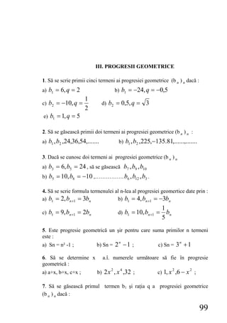 III. PROGRESII GEOMETRICE

1. Să se scrie primii cinci termeni ai progresiei geometrice (b n ) n dacă :
a) b1 = 6, q = 2                      b) b1 = −24, q = −0,5
                     1
c) b2 = −10, q =               d) b2 = 0,5, q =     3
                     2
e) b1 = 1, q = 5

2. Să se găsească primii doi termeni ai progresiei geometrice (b n ) n :
a) b1 , b2 ,24,36,54,.......           b) b1 , b2 ,225,−135.81,......,.......

3. Dacă se cunosc doi termeni ai progresiei geometrice (b n ) n
a) b3 = 6, b5 = 24 , să se găsească b7 , b9 , b10
b) b5 = 10, b8 = −10 ,……………. b6 , b12 , b3 .

4. Să se scrie formula termenulei al n-lea al progresiei geomertice date prin :
a) b1 = 2, bn +1 = 3bn             b) b1 = 4, bn +1 = −3bn
                                                             1
c) b1 = 9, bn +1 = 2bn                 d) b1 = 10, bn +1 =     bn
                                                             5
5. Este progresie geometrică un şir pentru care suma primilor n termeni
este :
                          b) Sn = 2 − 1 ;                 c) Sn = 3 + 1
                                       n                                n
a) Sn = n² -1 ;

6. Să se determine x           a.î. numerele următoare să fie în progresie
geometrică :
                                                         c) 1, x ,6 − x ;
                                  2     4                           2       2
a) a+x, b+x, c+x ;         b) 2 x , x ,32 ;

7. Să se găsească primul termen b1 şi raţia q a progresiei geometrice
(b n ) n dacă :

                                                                                99
 