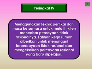 Peringkat IV



 Menggunakan teknik pertikai dari
masa ke semasa untuk melatih klien
   mencabar percayaan tidak
 rasionalnya. Latihan kerja rumah
    diberikan untuk menangani
 kepercayaan tidak rasional dan
 mengekalkan percayaan rasional
       yang baru dipelajari.
 