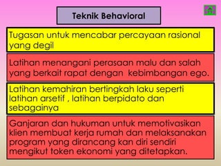 Teknik Behavioral

Tugasan untuk mencabar percayaan rasional
yang degil

Latihan menangani perasaan malu dan salah
yang berkait rapat dengan kebimbangan ego.
Latihan kemahiran bertingkah laku seperti
latihan arsetif , latihan berpidato dan
sebagainya
Ganjaran dan hukuman untuk memotivasikan
klien membuat kerja rumah dan melaksanakan
program yang dirancang kan diri sendiri
mengikut token ekonomi yang ditetapkan.
 
