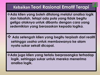 Kebaikan Teori Rasional Emotif Terapi
Ada klien yang boleh ditolong melalui analisa logik
 dan falsafah, tetapi ada pula yang tidak begitu
 geliga otaknya untuk dibantu dengan cara yang
 sedemikian yang berasaskan kepada logika.


 Ada setengah klien yang begitu terpisah dari realiti
  sehingga usaha untuk membawanya ke alam
  nyata sukar sekali dicapai.

Ada juga klien yang terlalu berprasangka terhadap
 logik, sehingga sukar untuk mereka menerima
 analisa logik.
 