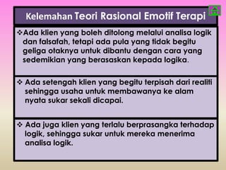 Kelemahan Teori Rasional Emotif Terapi
Ada klien yang boleh ditolong melalui analisa logik
 dan falsafah, tetapi ada pula yang tidak begitu
 geliga otaknya untuk dibantu dengan cara yang
 sedemikian yang berasaskan kepada logika.

 Ada setengah klien yang begitu terpisah dari realiti
  sehingga usaha untuk membawanya ke alam
  nyata sukar sekali dicapai.


 Ada juga klien yang terlalu berprasangka terhadap
  logik, sehingga sukar untuk mereka menerima
  analisa logik.
 
