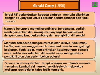 Gerald Corey (1996)

Terapi RET berlandaskan kepada andaian : manusia dilahirkan
dengan keupayaan untuk berfikiran secara rasional dan tidak
rasional.

Manusia berupaya memelihara dirinya, bergembira, berfikir,
menterjemahkan diri, sayang menyayangi, berkomunikasi
dengan orang lain, berkembang dan mengiktiraf diri sendiri

Manusia berkecenderungan merosakkan dirinya, tidak mahu
berfikir, suka menangguh untuk membuat sesuatu, mengulangi
kesilapan, tidak sabar, mementingkan kesempurnaan semata-
mata, selalu menyalahkan diri sendiri, cuba mengelakkan
pengikhtirafan dan pertumbuhan potensi.

Fenomena ini meyakinkan terapi ini dapat membantu manusia
menerima kembali diri mereka sendiri setelah melakukan
kesilapan dan belajar hidup lebih harmonis.
 