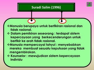 Suradi Salim (1996)




Manusia berupaya untuk berfikiran rasional dan
  tidak rasional.
 Dalam pemikiran seseorang : terdapat sistem
  kepercayaan yang berkecenderungan untuk
  berfikir ke arah tidak rasional.
Manusia mempercayai tahyul : menyebabkan
 mereka membuat sesuatu keputusan yang tidak
 mengembirakan.
 Kaunselor : mewujudkan sistem kepercayaan
  individu
 