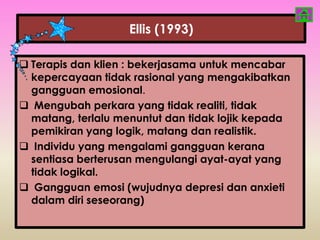 Ellis (1993)

 Terapis dan klien : bekerjasama untuk mencabar
  kepercayaan tidak rasional yang mengakibatkan
  gangguan emosional.
 Mengubah perkara yang tidak realiti, tidak
  matang, terlalu menuntut dan tidak lojik kepada
  pemikiran yang logik, matang dan realistik.
 Individu yang mengalami gangguan kerana
  sentiasa berterusan mengulangi ayat-ayat yang
  tidak logikal.
 Gangguan emosi (wujudnya depresi dan anxieti
  dalam diri seseorang)
 