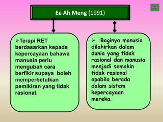 Ee Ah Meng (1991)



Terapi RET                 Baginya manusia
berdasarkan kepada         dilahirkan dalam
kepercayaan bahawa         dunia yang tidak
manusia perlu              rasional dan manusia
mengubah cara              menjadi semakin
berfikir supaya boleh      tidak rasional
memperbetulkan             apabila berada
pemikiran yang tidak       dalam sistem
rasional.                  kepercayaan
                           mereka.
 