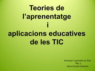 Teories de
     l’aprenentatge
             i
aplicacions educatives
        de les TIC

               Ensenyar i aprendre en línia
                           PAC 2
                 Silvia Escoda Collantes
 