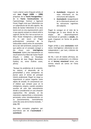 I com a darrer autor d’aquest article, el                  Assimilació: integració de
suïs Jean Piaget (1896 – 1980)                             nova informació en les
propulsor de la Teoria Psicogenètica i                     estructures del subjecte.
de la Teoria Constructivista de                            Acomodació: reorganització
l’aprenentatge. Contrari a Sigmund                         de la informació present en
Freud, Piaget creia que l’afectivitat era                  les estructures cognitives
un subproducte de tot allò cognitiu. No                    del subjecte.
deixà de banda l’afectivitat en la seva
teoria com es creu equívocament, però          Piaget és conegut en el món de la
si que apareix sempre en relació amb la        Psicologia per la seva divisió de les
cognició. De fet, fins i tot va escriure un    etapes        del     desenvolupament
llibre titulat Inteligencia y afectividad,     intel·lectual en períodes o estadis, els
on es pot veure un Piaget                      quals s’exposen en forma de graella
profundament convençut de la                   (Figura 2).
indiscutible relació entre els assumptes
de la raó i del sentiment, avançant-se al      Piaget arribà a unes conclusions molt
que podria ser el concepte conegut a           clares: intel·ligència i afectivitat no són
dia      d’avui     com       Intel·ligència   independents i, per tant, s’afecten de
Emocional. Volem citar textualment un          manera mútua.
recull extret d’un llibre de l’autor Flavell
(Flavell, J. (1982). La Psicología             De fet, i com ell mateix afirmava, els
evolutiva de Jean Piaget. Barcelona,           canvis que es produeixen a la infància
Paidós), on, entre d’altres coses,             en el terreny emocional tenen una
afirma:                                        estreta relació als canvis en l’àrea
                                               cognitiva.
“Aunque los problemas de la emoción,
los valores, el desarrollo de la
personalidad y otros semejantes no
fueron para él temas de principal
interés profesional, Piaget no niega su
importancia ni quiere negarlos como
objeto de estudio. En consonancia con
el énfasis que siempre puso en la
inteligencia, empero, cuando considera
asuntos de este tipo naturalmente
tiende a considerarlos en una situación
cognoscitiva. Por ejemplo, ve las
reacciones cognoscitivas y emocionales
personales como interdependientes en
su funcionamiento, esencialmente
como dos caras de la misma moneda...”
(pág. 99)

Dos dels conceptes piagetans per
excel·lència són els d’acomodació i
assimilació:



Teories explicatives del desenvolupament afectiu                                 Pàgina 3
 