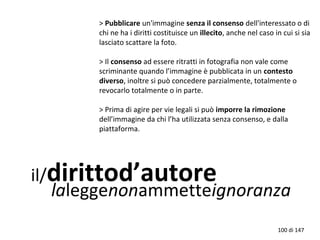 il/dirittod’autore
laleggenonammetteignoranza
> Pubblicare un'immagine senza il consenso dell'interessato o di
chi ne ha i diritti costituisce un illecito, anche nel caso in cui si sia
lasciato scattare la foto.
> Il consenso ad essere ritratti in fotografia non vale come
scriminante quando l’immagine è pubblicata in un contesto
diverso, inoltre si può concedere parzialmente, totalmente o
revocarlo totalmente o in parte.
> Prima di agire per vie legali si può imporre la rimozione
dell’immagine da chi l’ha utilizzata senza consenso, e dalla
piattaforma.
100 di 147
 