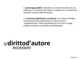 il/dirittod’autore
eccezioni
> i personaggi pubblici: riprendere un cantante durante una sua
esibizione, un calciatore allo stadio o un politico in un comizio non
richiede il consenso dell'interessato.
> la situazione globalmente considerata: non si deve richiedere
l'autorizzazione alla pubblicazione a tutte le persone
"accidentalmente" finite nell'obiettivo di chi si trovi in luogo
pubblico o durante una pubblica manifestazione.
102 di 147
 