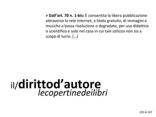 il/dirittod’autore
lecopertinedeilibri
> Dall’art. 70 n. 1-bis: È consentita la libera pubblicazione
attraverso la rete internet, a titolo gratuito, di immagini e
musiche a bassa risoluzione o degradate, per uso didattico
o scientifico e solo nel caso in cui tale utilizzo non sia a
scopo di lucro. […]
103 di 147
 