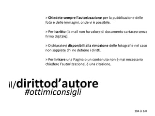 il/dirittod’autore
#ottimiconsigli
> Chiedete sempre l’autorizzazione per la pubblicazione delle
foto e delle immagini, onde vi è possibile.
> Per iscritto (la mail non ha valore di documento cartaceo senza
firma digitale).
> Dichiaratevi disponibili alla rimozione delle fotografie nel caso
non sappiate chi ne detiene i diritti.
> Per linkare una Pagina o un contenuto non è mai necessario
chiedere l’autorizzazione, è una citazione.
104 di 147
 