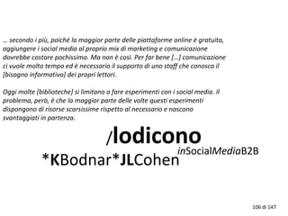 … secondo i più, poiché la maggior parte delle piattaforme online è gratuita,
aggiungere i social media al proprio mix di marketing e comunicazione
dovrebbe costare pochissimo. Ma non è così. Per far bene […] comunicazione
ci vuole molto tempo ed è necessario il supporto di uno staff che conosca il
[bisogno informativo] dei propri lettori.
Oggi molte [biblioteche] si limitano a fare esperimenti con i social media. Il
problema, però, è che la maggior parte delle volte questi esperimenti
dispongono di risorse scarsissime rispetto al necessario e nascono
svantaggiati in partenza.
/lodicono
*KBodnar*JLCohen
inSocialMediaB2B
106 di 147
 