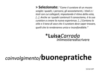coinvolgimento/buonepratiche
> Selezionate: ”Come il curatore di un museo
sceglie i quadri, i percorsi, gli accostamenti, i titoli e i
testi con cui collegarli, impostando il ritmo della vista,
[…]. Anche se i quadri contenuti li conosciamo, è la sua
curation a creare la nuova esperienza. […] Contano lo
stile e il tono di voce che il curatore deve saper trovare,
quelli che lo renderanno unico e inconfondibile.”
*LuisaCarrada
113 di 147
inilmestierediscrivere
 