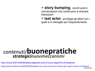 contenuti/buonepratichestrategicinuovimeccanismi
http://vincos.it/2013/08/06/addio-edgerank-ecco-il-nuovo-algoritmo-di-facebook/
116 di 147
http://www.chefuturo.it/2014/02/facebook-non-e-piu-lo-stesso-4-chiavi-per-capire-come-e-cambiato/
 