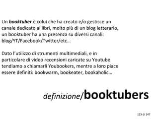 Un booktuber è colui che ha creato e/o gestisce un
canale dedicato ai libri, molto più di un blog letterario,
un booktuber ha una presenza su diversi canali:
blog/YT/Facebook/Twitter/etc…
Dato l’utilizzo di strumenti multimediali, e in
particolare di video recensioni caricate su Youtube
tendiamo a chiamarli Youbookers, mentre a loro piace
essere definiti: bookwarm, bookeater, bookaholic…
definizione/booktubers
119 di 147
 