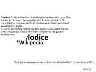 Un eBook (anche e-book) in italiano libro elettronico o e-libro, è un libro
in formato elettronico (o meglio digitale). Si tratta quindi di un file
consultabile su computer, telefonini di ultima generazione, palmari ed
appositi lettori digitali.
Il termine deriva dalla contrazione delle parole inglesi electronic book,
viene utilizzato per indicare la versione in digitale di una qualsiasi
pubblicazione.
/lodice
*Wikipedia
EBook, //it.wikipedia.org/w/index.php?title=EBook&oldid=57784371 (in data 16 aprile 2013).
121 di 147
 